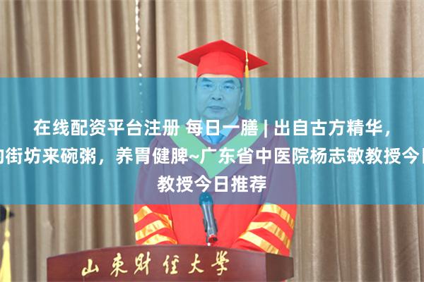 在线配资平台注册 每日一膳 | 出自古方精华，脾虚的街坊来碗粥，养胃健脾~广东省中医院杨志敏教授今日推荐