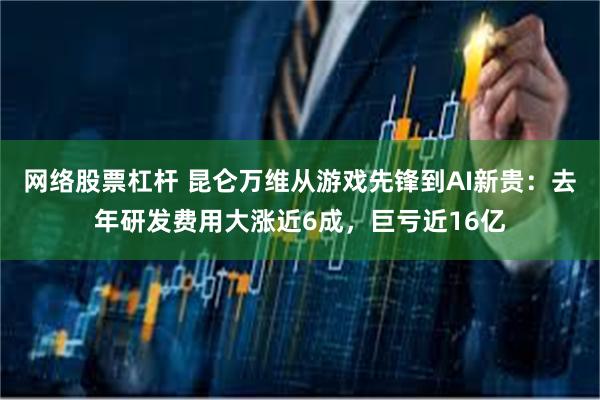 网络股票杠杆 昆仑万维从游戏先锋到AI新贵：去年研发费用大涨近6成，巨亏近16亿