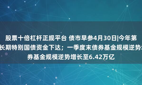 股票十倍杠杆正规平台 债市早参4月30日|今年第二批810亿元超长期特别国债资金下达；一季度末债券基金规模逆势增长至6.42万亿