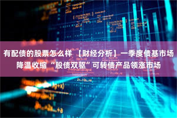 有配债的股票怎么样 【财经分析】一季度债基市场降温收缩 “股债双驱”可转债产品领涨市场