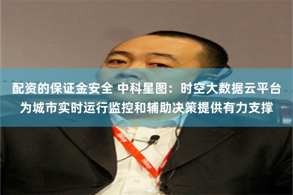 配资的保证金安全 中科星图：时空大数据云平台为城市实时运行监控和辅助决策提供有力支撑