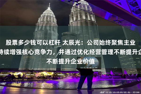 股票多少钱可以杠杆 太辰光：公司始终聚焦主业发展，持续增强核心竞争力，并通过优化经营管理不断提升企业价值