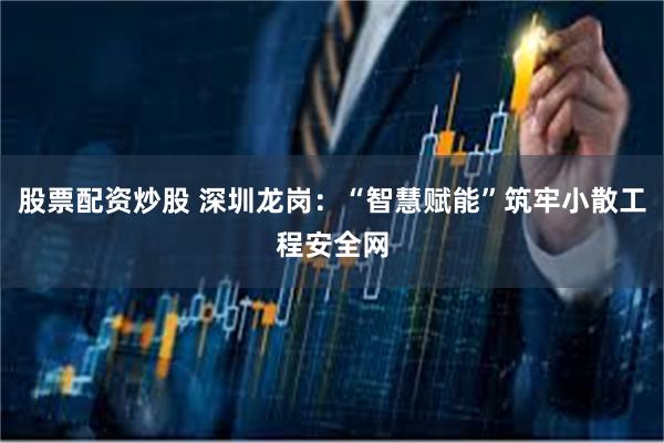 股票配资炒股 深圳龙岗：“智慧赋能”筑牢小散工程安全网