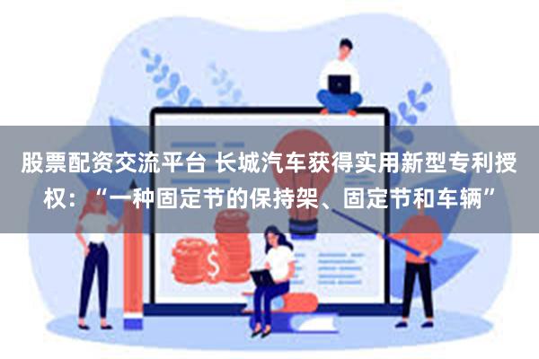 股票配资交流平台 长城汽车获得实用新型专利授权：“一种固定节的保持架、固定节和车辆”