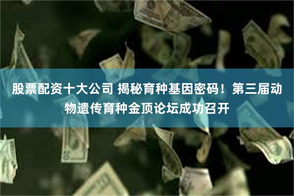 股票配资十大公司 揭秘育种基因密码！第三届动物遗传育种金顶论坛成功召开