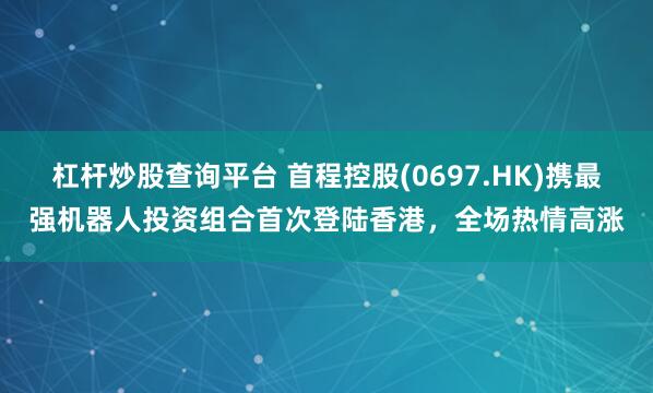 杠杆炒股查询平台 首程控股(0697.HK)携最强机器人投资组合首次登陆香港，全场热情高涨
