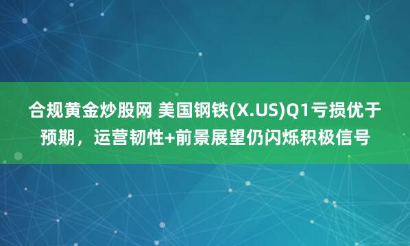 合规黄金炒股网 美国钢铁(X.US)Q1亏损优于预期，运营韧性+前景展望仍闪烁积极信号