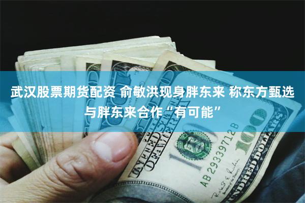 武汉股票期货配资 俞敏洪现身胖东来 称东方甄选与胖东来合作“有可能”