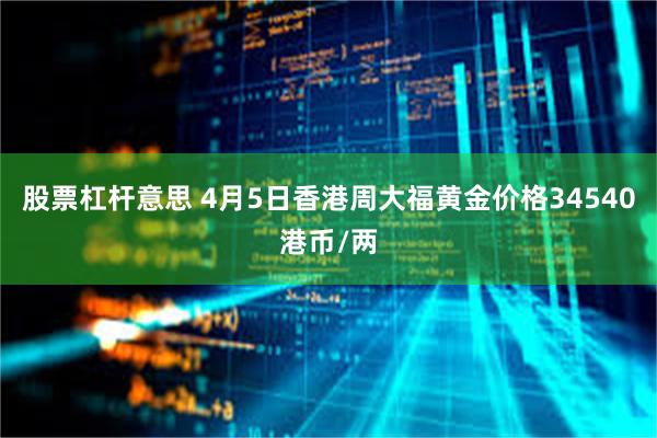 股票杠杆意思 4月5日香港周大福黄金价格34540港币/两