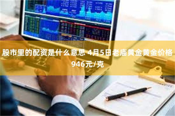 股市里的配资是什么意思 4月5日老庙黄金黄金价格946元/克