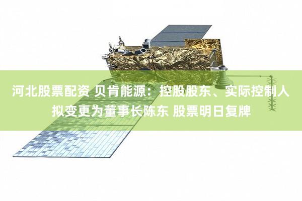 河北股票配资 贝肯能源：控股股东、实际控制人拟变更为董事长陈东 股票明日复牌