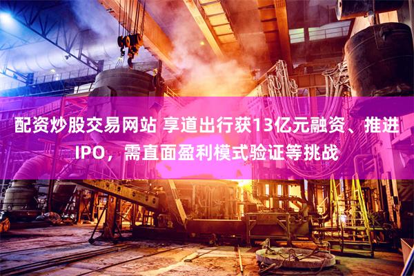 配资炒股交易网站 享道出行获13亿元融资、推进IPO，需直面盈利模式验证等挑战