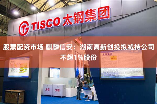 股票配资市场 麒麟信安：湖南高新创投拟减持公司不超1%股份
