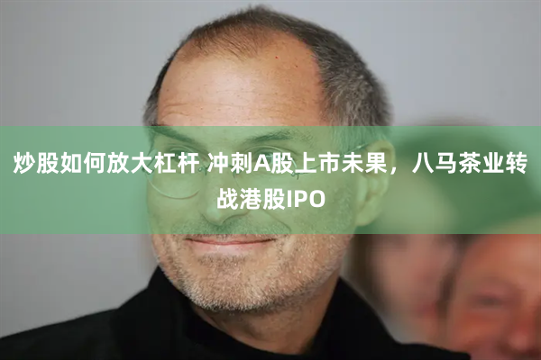 炒股如何放大杠杆 冲刺A股上市未果，八马茶业转战港股IPO