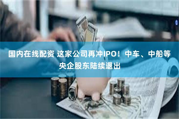 国内在线配资 这家公司再冲IPO！中车、中船等央企股东陆续退出