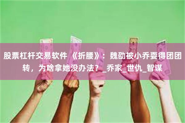 股票杠杆交易软件 《折腰》：魏劭被小乔耍得团团转，为啥拿她没办法？_乔家_世仇_智谋