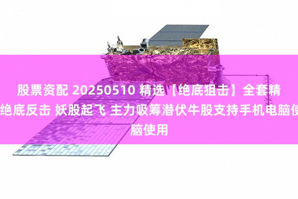 股票资配 20250510 精选【绝底狙击】全套精品 绝底反击 妖股起飞 主力吸筹潜伏牛股支持手机电脑使用