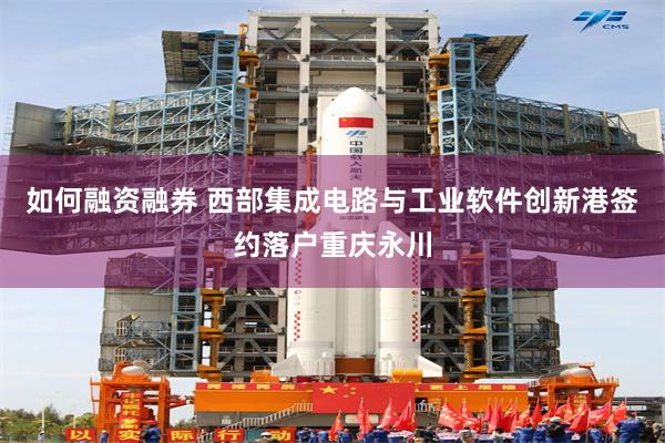 如何融资融券 西部集成电路与工业软件创新港签约落户重庆永川