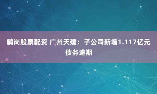 鹤岗股票配资 广州天建：子公司新增1.117亿元债务逾期