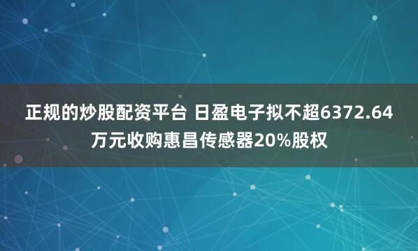 正规的炒股配资平台 日盈电子拟不超6372.64万元收购惠昌传感器20%股权