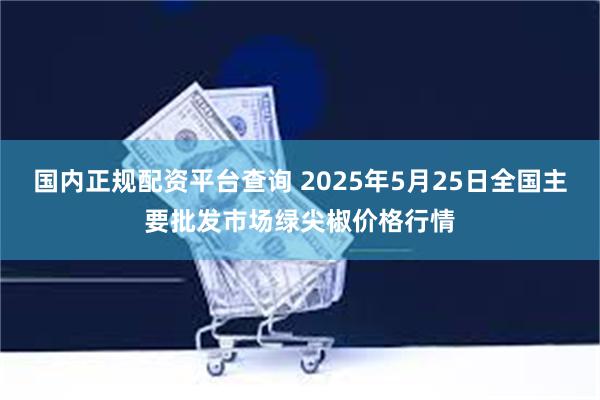 国内正规配资平台查询 2025年5月25日全国主要批发市场绿尖椒价格行情