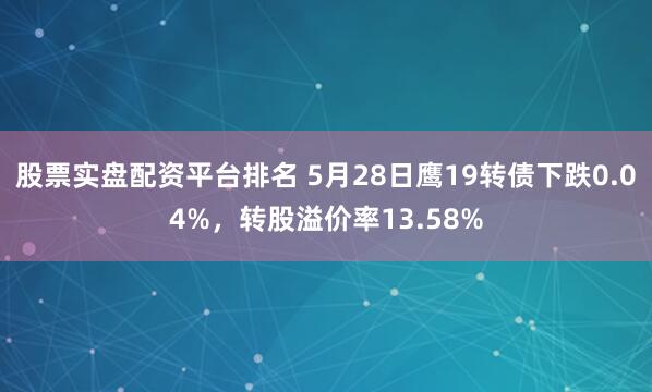 股票实盘配资平台排名 5月28日鹰19转债下跌0.04%，转股溢价率13.58%