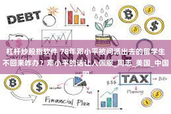 杠杆炒股指软件 78年邓小平被问派出去的留学生不回来咋办？邓小平的话让人佩服_同志_美国_中国
