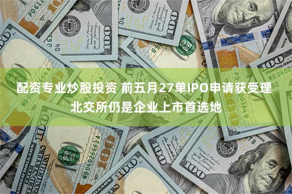 配资专业炒股投资 前五月27单IPO申请获受理 北交所仍是企业上市首选地