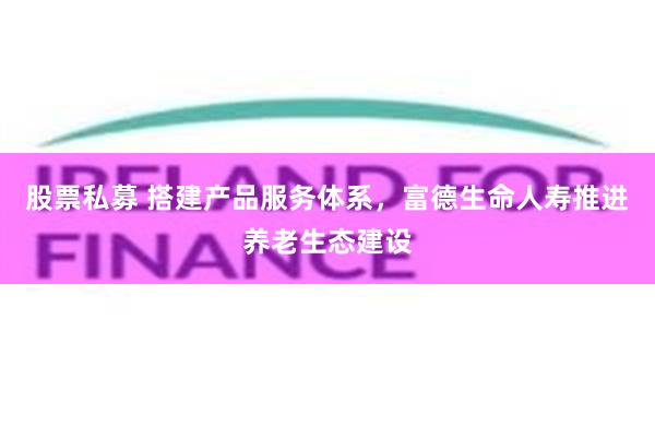 股票私募 搭建产品服务体系，富德生命人寿推进养老生态建设