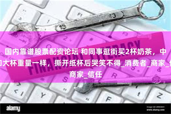 国内靠谱股票配资论坛 和同事逛街买2杯奶茶，中杯和大杯重量一样，撕开纸杯后哭笑不得_消费者_商家_信任