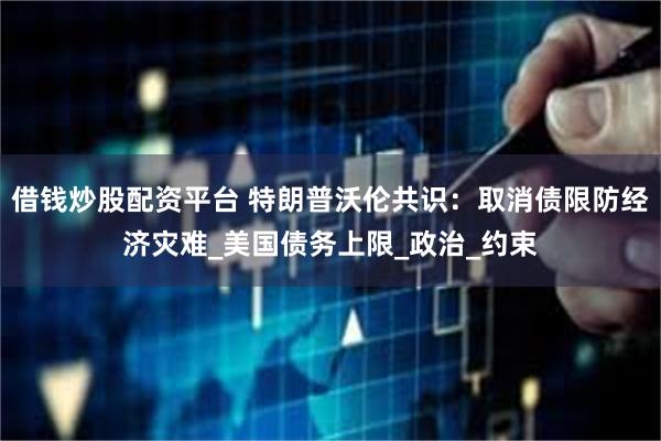 借钱炒股配资平台 特朗普沃伦共识：取消债限防经济灾难_美国债务上限_政治_约束