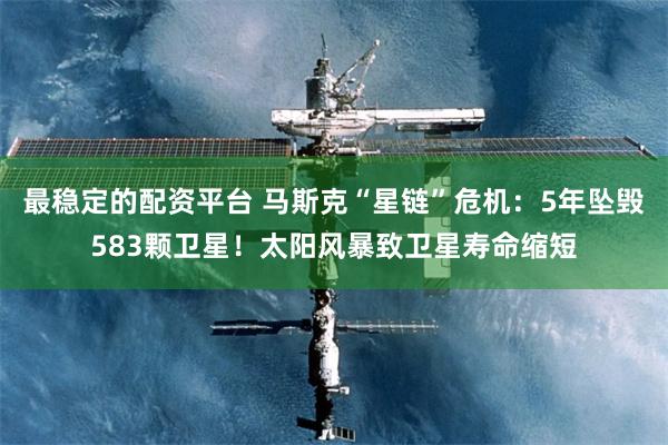 最稳定的配资平台 马斯克“星链”危机：5年坠毁583颗卫星！太阳风暴致卫星寿命缩短