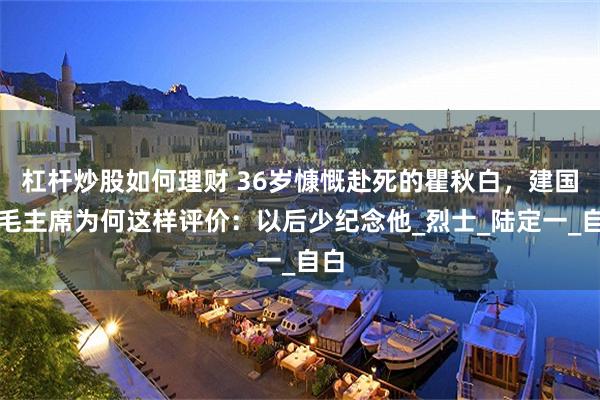 杠杆炒股如何理财 36岁慷慨赴死的瞿秋白，建国后毛主席为何这样评价：以后少纪念他_烈士_陆定一_自白