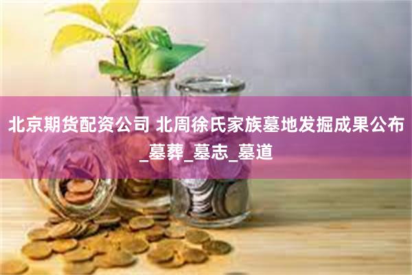 北京期货配资公司 北周徐氏家族墓地发掘成果公布_墓葬_墓志_墓道