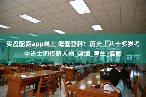 实盘配资app线上 耄耋登科：历史上八十多岁考中进士的传奇人物_梁灏_考生_高龄