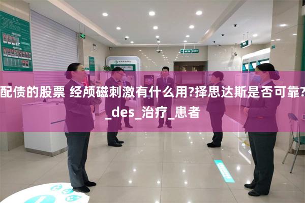 配债的股票 经颅磁刺激有什么用?择思达斯是否可靠?_des_治疗_患者