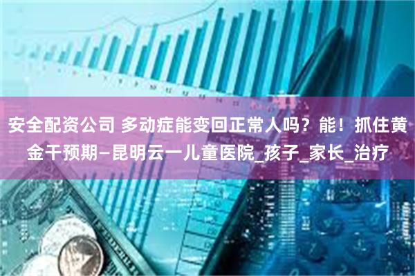 安全配资公司 多动症能变回正常人吗？能！抓住黄金干预期—昆明云一儿童医院_孩子_家长_治疗