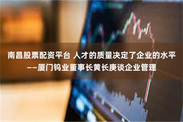 南昌股票配资平台 人才的质量决定了企业的水平——厦门钨业董事长黄长庚谈企业管理