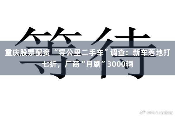 重庆股票配资 “零公里二手车”调查：新车落地打七折，厂商“月刷”3000辆