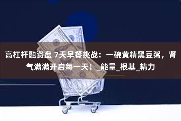 高杠杆融资盘 7天早餐挑战：一碗黄精黑豆粥，肾气满满开启每一天！_能量_根基_精力