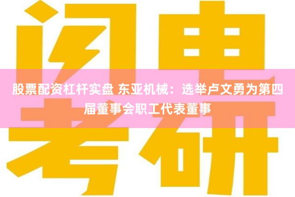 股票配资杠杆实盘 东亚机械：选举卢文勇为第四届董事会职工代表董事
