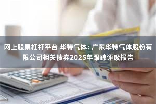 网上股票杠杆平台 华特气体: 广东华特气体股份有限公司相关债券2025年跟踪评级报告