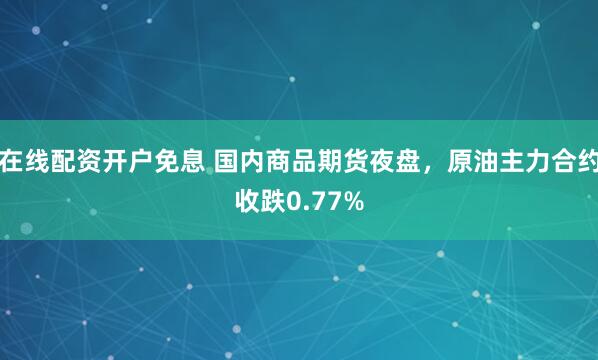 在线配资开户免息 国内商品期货夜盘，原油主力合约收跌0.77%