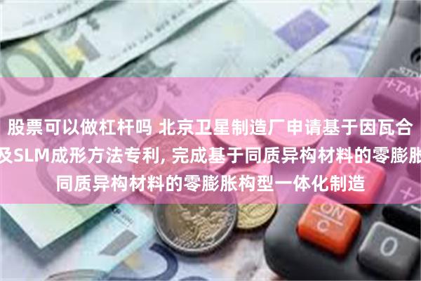 股票可以做杠杆吗 北京卫星制造厂申请基于因瓦合金的零膨胀结构及SLM成形方法专利, 完成基于同质异构材料的零膨胀构型一体化制造