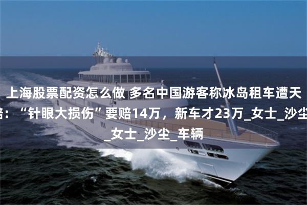 上海股票配资怎么做 多名中国游客称冰岛租车遭天价索赔：“针眼大损伤”要赔14万，新车才23万_女士_沙尘_车辆