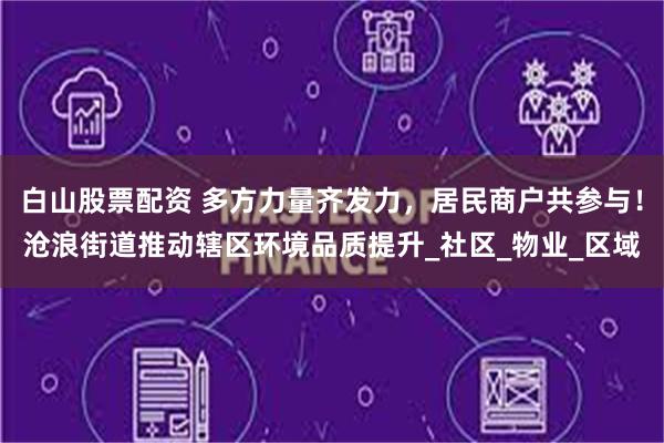 白山股票配资 多方力量齐发力，居民商户共参与！沧浪街道推动辖区环境品质提升_社区_物业_区域