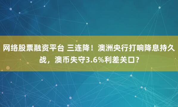 网络股票融资平台 三连降！澳洲央行打响降息持久战，澳币失守3.6%利差关口？
