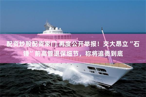 配资炒股配资家门 再度公开举报！交大昂立“石锤”前高管退保细节，称将追责到底
