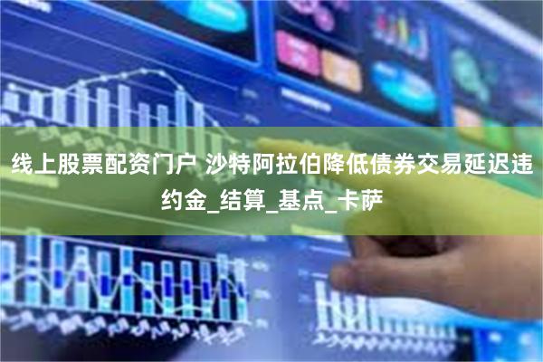 线上股票配资门户 沙特阿拉伯降低债券交易延迟违约金_结算_基点_卡萨