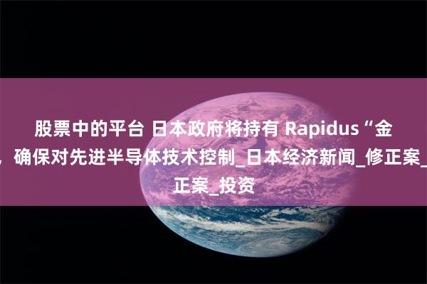 股票中的平台 日本政府将持有 Rapidus“金股”，确保对先进半导体技术控制_日本经济新闻_修正案_投资